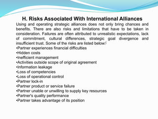 H. Risks Associated With International Alliances
Using and operating strategic alliances does not only bring chances and
benefits. There are also risks and limitations that have to be taken in
consideration. Failures are often attributed to unrealistic expectations, lack
of commitment, cultural differences, strategic goal divergence and
insufficient trust. Some of the risks are listed below:[
•Partner experiences financial difficulties
•Hidden costs
•Inefficient management
•Activities outside scope of original agreement
•Information leakage
•Loss of competencies
•Loss of operational control
•Partner lock-in
•Partner product or service failure
•Partner unable or unwilling to supply key resources
•Partner's quality performance
•Partner takes advantage of its position
 
