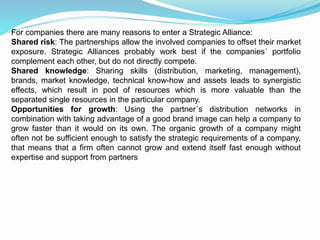 For companies there are many reasons to enter a Strategic Alliance:
Shared risk: The partnerships allow the involved companies to offset their market
exposure. Strategic Alliances probably work best if the companies´ portfolio
complement each other, but do not directly compete.
Shared knowledge: Sharing skills (distribution, marketing, management),
brands, market knowledge, technical know-how and assets leads to synergistic
effects, which result in pool of resources which is more valuable than the
separated single resources in the particular company.
Opportunities for growth: Using the partner´s distribution networks in
combination with taking advantage of a good brand image can help a company to
grow faster than it would on its own. The organic growth of a company might
often not be sufficient enough to satisfy the strategic requirements of a company,
that means that a firm often cannot grow and extend itself fast enough without
expertise and support from partners
 
