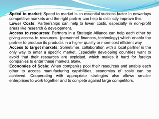 Speed to market: Speed to market is an essential success factor In nowadays
competitive markets and the right partner can help to distinctly improve this.
Lower Costs: Partnerships can help to lower costs, especially in non-profit
areas like research & development.
Access to resources: Partners in a Strategic Alliance can help each other by
giving access to resources, (personnel, finances, technology) which enable the
partner to produce its products in a higher quality or more cost efficient way.
Access to target markets: Sometimes, collaboration with a local partner is the
only way to enter a specific market. Especially developing countries want to
avoid that their resources are exploited, which makes it hard for foreign
companies to enter these markets alone.
Economies of Scale: When companies pool their resources and enable each
other to access manufacturing capabilities, economies of scale can be
achieved. Cooperating with appropriate strategies also allows smaller
enterprises to work together and to compete against large competitors.
 