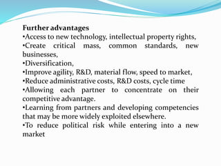 Further advantages
•Access to new technology, intellectual property rights,
•Create critical mass, common standards, new
businesses,
•Diversification,
•Improve agility, R&D, material flow, speed to market,
•Reduce administrative costs, R&D costs, cycle time
•Allowing each partner to concentrate on their
competitive advantage.
•Learning from partners and developing competencies
that may be more widely exploited elsewhere.
•To reduce political risk while entering into a new
market
 