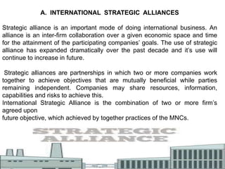A. INTERNATIONAL STRATEGIC ALLIANCES
Strategic alliance is an important mode of doing international business. An
alliance is an inter-firm collaboration over a given economic space and time
for the attainment of the participating companies’ goals. The use of strategic
alliance has expanded dramatically over the past decade and it’s use will
continue to increase in future.
Strategic alliances are partnerships in which two or more companies work
together to achieve objectives that are mutually beneficial while parties
remaining independent. Companies may share resources, information,
capabilities and risks to achieve this.
International Strategic Alliance is the combination of two or more firm’s
agreed upon
future objective, which achieved by together practices of the MNCs.
 
