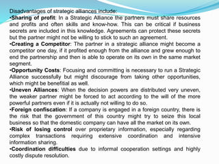 Disadvantages of strategic alliances include:
•Sharing of profit: In a Strategic Alliance the partners must share resources
and profits and often skills and know-how. This can be critical if business
secrets are included in this knowledge. Agreements can protect these secrets
but the partner might not be willing to stick to such an agreement.
•Creating a Competitor: The partner in a strategic alliance might become a
competitor one day, if it profited enough from the alliance and grew enough to
end the partnership and then is able to operate on its own in the same market
segment.
•Opportunity Costs: Focusing and committing is necessary to run a Strategic
Alliance successfully but might discourage from taking other opportunities,
which might be benefitial as well.
•Uneven Alliances: When the decision powers are distributed very uneven,
the weaker partner might be forced to act according to the will of the more
powerful partners even if it is actually not willing to do so.
•Foreign confiscation: If a company is engaged in a foreign country, there is
the risk that the government of this country might try to seize this local
business so that the domestic company can have all the market on its own.
•Risk of losing control over proprietary information, especially regarding
complex transactions requiring extensive coordination and intensive
information sharing.
•Coordination difficulties due to informal cooperation settings and highly
costly dispute resolution.
 