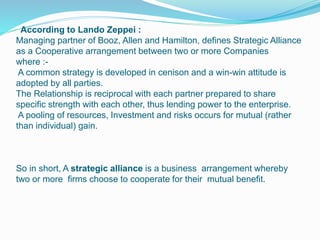 According to Lando Zeppei :
Managing partner of Booz, Allen and Hamilton, defines Strategic Alliance
as a Cooperative arrangement between two or more Companies
where :-
A common strategy is developed in cenison and a win-win attitude is
adopted by all parties.
The Relationship is reciprocal with each partner prepared to share
specific strength with each other, thus lending power to the enterprise.
A pooling of resources, Investment and risks occurs for mutual (rather
than individual) gain.
So in short, A strategic alliance is a business arrangement whereby
two or more firms choose to cooperate for their mutual benefit.
 