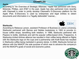 EXAMPLES
Apple
According to "An Overview of Strategic Alliances," Apple has partnered with Sony,
Motorola, Phillips, and AT&T in the past. Apple has also partnered more recently
with Clearwell in order to jointly develop Clearwell's E-Discovery platform for the
Apple iPad. E-Discovery is used by enterprises and legal entities to obtain
documents and information in a "legally defensible" manner,..
Starbucks
According to Rebecca Larson, assistant Professor of Business at Liberty University,
Starbucks partnered with Barnes and Nobles bookstores in 1993 to provide in-
house coffee shops, benefiting both retailers. In 1996, Starbucks partnered with
Pepsico to bottle, distribute and sell the popular coffee-based drink, Frappacino. A
Starbucks-United Airlines alliance has resulted in their coffee being offered on flights
with the Starbucks logo on the cups and a partnership with Kraft foods has resulted
in Starbucks coffee being marketed in grocery stores. In 2006, Starbucks formed an
alliance with the NAACP, the sole purpose of which was to advance the company's
and the NAACP's goals of social and economic justice.
 
