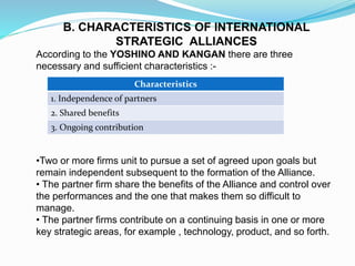 B. CHARACTERISTICS OF INTERNATIONAL
STRATEGIC ALLIANCES
According to the YOSHINO AND KANGAN there are three
necessary and sufficient characteristics :-
•Two or more firms unit to pursue a set of agreed upon goals but
remain independent subsequent to the formation of the Alliance.
• The partner firm share the benefits of the Alliance and control over
the performances and the one that makes them so difficult to
manage.
• The partner firms contribute on a continuing basis in one or more
key strategic areas, for example , technology, product, and so forth.
Characteristics
1. Independence of partners
2. Shared benefits
3. Ongoing contribution
 