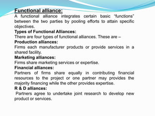 Functional alliance:
A functional alliance integrates certain basic “functions”
between the two parties by pooling efforts to attain specific
objectives.
Types of Functional Alliances:
There are four types of functional alliances. These are –
Production alliances:
Firms each manufacturer products or provide services in a
shared facility.
Marketing alliances:
Firms share marketing services or expertise.
Financial alliances:
Partners of firms share equally in contributing financial
resources to the project or one partner may provides the
majority financing while the other provides expertise.
R & D alliances:
Partners agree to undertake joint research to develop new
product or services.
 