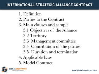 INTERNATIONAL STRATEGIC ALLIANCE Contract
1. Definition
2. Parties to the Contract
3. Main clauses and sample
3.1 Objectives of the Alliance
3.2 Territory
3.3 Management committee
3.4 Contribution of the parties
3.5 Duration and termination
4. Applicable Law
5. Model Contract
www.globalnegotiator.com
 