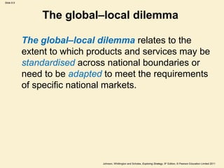 Slide 8.9




                The global–local dilemma

            The global–local dilemma relates to the
            extent to which products and services may be
            standardised across national boundaries or
            need to be adapted to meet the requirements
            of specific national markets.




                               Johnson, Whittington and Scholes, Exploring Strategy, 9th Edition, © Pearson Education Limited 2011
 