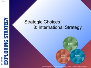 Slide 8.1




            Strategic Choices
                 8: International Strategy




                     Johnson, Whittington and Scholes, Exploring Strategy, 9th Edition, © Pearson Education Limited 2011
 
