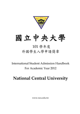 國立中央大學
         101 學年度
      外國學生入學申請簡章


International Student Admission Handbook
         For Academic Year 2012


 National Central University



              www.ncu.edu.tw
 