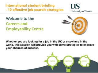 International student briefing
- 10 effective job search strategies
Welcome to the
Careers and
Employability Centre
Whether you are looking for a job in the UK or elsewhere in the
world, this session will provide you with some strategies to improve
your chances of success.
 