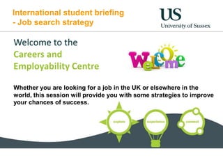 International student briefing
- Job search strategy
Welcome to the
Careers and
Employability Centre
Whether you are looking for a job in the UK or elsewhere in the
world, this session will provide you with some strategies to improve
your chances of success.
 