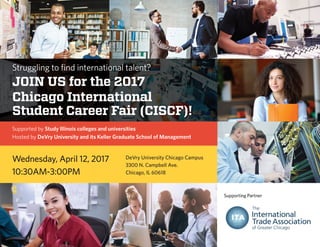 Struggling to find international talent?
Join us for the 2017
Chicago International
Student Career Fair (CISCF)!
Supported by Study Illinois colleges and universities
Hosted by DeVry University and its Keller Graduate School of Management
Wednesday, April 12, 2017 DeVry University Chicago Campus
3300 N. Campbell Ave.
Chicago, IL 6061810:30AM-3:00PM
Supporting Partner
 