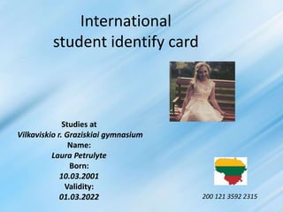International
student identify card
Studies at
Vilkaviskio r. Graziskiai gymnasium
Name:
Laura Petrulyte
Born:
10.03.2001
Validity:
01.03.2022 200 121 3592 2315
 