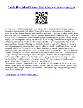 Should High School Students Take A Foreign Language Analysis
The main idea of the article debates the need for students to take a set amount foreign language
classes in order to graduate high school. This article is trying to inform us about the effects not
taking foreign language can have on students and persuade us why it should be taken. It pointed out
some very interesting information. There are many parts of the article that I agree with. I believe that
all high school students should take a foreign language class to eligible to graduate. Taking foreign
language can benefit people is many different ways. It can be very help in a number of jobs and can
help you in everyday life. What if one day someone decides to go to a country like Mexico that
speaks a different language, if that person didn't take Spanish in high school they are not going to
know what other people are saying. I am currently taking my fourth year of Spanish and I can tell
how much it helps me. One time, I was at a doctor appointment with my mom and there was a
magazine laying on the table in front of us. The magazine was in Spanish, yet I could still read quite
a bit of it. Another part that I found interesting was where the article stated that "Less than a quarter
of high–school graduates earn a post–secondary degree," (Farmer). This part upset me because
another section of the article stated that students who sign up to receive waivers are given a clear
warning that they will have trouble getting into college. Why grant students foreign language
waivers if you know ... Show more content on Helpwriting.net ...
Taking foreign language classes could be very beneficial in a lot of aspects of life. It can help you
get into a good college and it can help you with getting a good job. I have personal experience with
how helpful taking foreign language classes can be. I think that taking a foreign language in high
school would be best for
... Get more on HelpWriting.net ...
 
