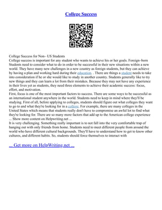 College Success
College Success for Non– US Students
College success is important for any student who wants to achieve his or her goals. Foreign–born
Students need to consider what to do in order to be successful in their new situations within a new
world. They have many new challenges in a new country as foreign students, but they can achieve
by having a plan and working hard during their education. . There are things a student needs to take
into consideration if he or she would like to study in another country. Students generally like to try
new things and they can learn a lot from their mistakes. Because they may not have any experience
in their lives yet as students, they need three elements to achieve their academic success: focus,
effort, and motivation.
First, focus is one of the most important factors to success. There are some ways to be successful as
an international student anywhere in the world. Students need to keep in mind where they'll be
studying. First of all, before applying to colleges, students should figure out what colleges they want
to go to and what they're looking for in a college. For example, there are many colleges in the
United States which means that students really don't have to compromise an awful lot to find what
they're looking for. There are so many more factors that add up to the American college experience
... Show more content on Helpwriting.net ...
It is very challenging. Something really important is to not fall into the very comfortable trap of
hanging out with only friends from home. Students need to meet different people from around the
world who have different cultural backgrounds. They'll have to understand how to get to know other
cultures, and different habits. So, students should force themselves to interact with
... Get more on HelpWriting.net ...
 
