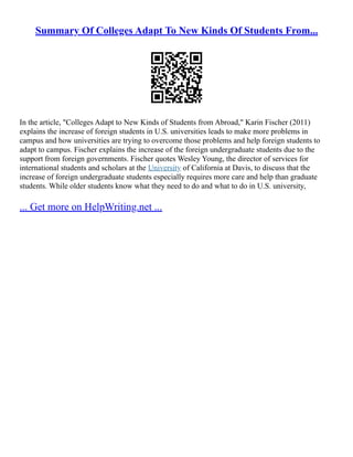 Summary Of Colleges Adapt To New Kinds Of Students From...
In the article, "Colleges Adapt to New Kinds of Students from Abroad," Karin Fischer (2011)
explains the increase of foreign students in U.S. universities leads to make more problems in
campus and how universities are trying to overcome those problems and help foreign students to
adapt to campus. Fischer explains the increase of the foreign undergraduate students due to the
support from foreign governments. Fischer quotes Wesley Young, the director of services for
international students and scholars at the University of California at Davis, to discuss that the
increase of foreign undergraduate students especially requires more care and help than graduate
students. While older students know what they need to do and what to do in U.S. university,
... Get more on HelpWriting.net ...
 