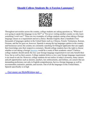 Should College Students Be A Foreign Language?
Throughout universities across the country, college students are asking questions as, "When am I
ever going to speak this language in my life?" or "I'm never visiting another country so why learn
something I won't use?" These are two examples of college students stating when taking a foreign
language classes as a requirement and not a choice. Besides English, there a hundreds if not
thousands of languages spoken in the United States such as, Chinese, French, Vietnamese, Korean,
German, and the list goes on, however, Spanish is among the top languages spoken in the country
and businesses across the country are constantly searching for bilingual applicants that can supply
their knowledge onto their respective costumers. Should college students have the right to choose
whether or not taking a foreign language would be a waste of their academic career? I believe
college students should satisfy the two–year foreign language requirement to not only benefit their
lives, but as well as their careers. College students believe a two–year foreign language requirement
is too much to ask for. However, college students do not realize in today's economy, many careers
and job opportunities such as doctors, teachers, law enforcements, and military, are careers that are
demanding proficiency not only in English comprehension, but in a foreign language as well to
accommodate customers, patients, and recruits. Out of all the languages in the United States,
Spanish specifically is in high
... Get more on HelpWriting.net ...
 