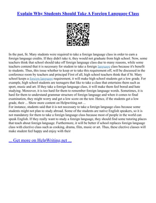 Explain Why Students Should Take A Foreign Language Class
In the past, St. Mary students were required to take a foreign language class in order to earn a
foreign language credits. If they didn't take it, they would not graduate from high school. Now, some
teachers think that school should take off foreign language class due to many reasons, while some
teachers contend that it is necessary for student to take a foreign language class because it's benefit
to students. Thus, this issue whether to keep or to take this requirement off, will be discussed in the
conference room by teachers and principal First of all, high school teachers think that if St. Mary
school keeps a foreign language requirement, it will make high school students get a low grade. For
example, high school students are teenagers that like to take a class that entertains them such as
sport, music and art. If they take a foreign language class, it will make them feel bored and hate
studying. Moreover, it is too hard for them to remember foreign language words. Sometimes, it is
hard for them to understand grammar structure of foreign language and when it comes to final
examination, they might worry and get a low score on the test. Hence, if the students get a low
grade, their ... Show more content on Helpwriting.net ...
For instance, students said that it is not necessary to take a foreign language class because some
students might not plan to study abroad. Some of the students are native English speakers, so it is
not mandatory for them to take a foreign language class because most of people in the world can
speak English. If they really want to study a foreign language, they should find some tutoring places
that teach about foreign language. Furthermore, it will be better if school replaces foreign language
class with elective class such as cooking, drama, film, music or art. Thus, these elective classes will
make student feel happy and enjoy with their
... Get more on HelpWriting.net ...
 