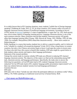 It is widely known that in EFL learning situations, many...
It is widely known that in EFL learning situations, many students "exhibit fear of foreign language
speaking" (Yaikhong & Usaha, 2012, p. 23). In Asian countries, EFL learners suffer even more in
language classroom anxiety because of insufficient language environment. According to Scovel
(1978), anxiety in language learning is "a state of apprehension, a vague fear" (p. 134). Such anxiety
may exist in many aspects of language learning process. Language classroom anxiety is one of the
most common concerns. Many researches showed that students' classroom anxiety will greatly
affect their language learning effect (Young, 1986; Horwitz & Young, 1991; Phillips, 1992; & Aida,
1994). For example, Wariyachitra (2003) stated that classroom anxiety ... Show more content on
Helpwriting.net ...
Public Speaking is a course that teaches students how to deliver a speech in public, and it is believed
to be "valuable to a student's all around development" (Lind, 2012). It has a long history in western
countries, but only a few Chinese universities begin to know it and open the course in recent years.
For those who don't have this course to benefit their students, ESP tasks might be a good choice to
help students reduce anxiety and improve their language performance.
Statement of the research problem
I design the current study to examine whether EPS tasks are efficient in reducing EFL learners'
language classroom anxiety. The objective of this study is to find out the relationship among ESP
task, classroom anxiety, and language performance. Specifically, the study aims to answer the
following two questions: a) Can EPS tasks lead to EFL students' language classroom anxiety
reduction? b) Can EPS tasks lead to EFL students' language public presentation improvement? c) Is
there any relation between students' anxiety level and language performance?
Literature Review
EPS tasks
EPS tasks refer to those "include any task where the participant addresses an audience orally" (Shea,
2009, p. 18). Public speaking is a traditional social activity in human history. Both
... Get more on HelpWriting.net ...
 