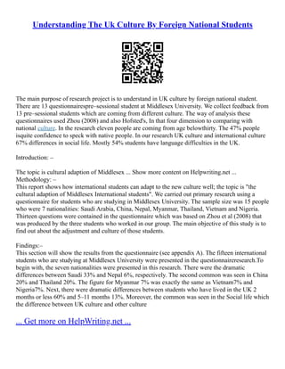 Understanding The Uk Culture By Foreign National Students
The main purpose of research project is to understand in UK culture by foreign national student.
There are 13 questionnairespre–sessional student at Middlesex University. We collect feedback from
13 pre–sessional students which are coming from different culture. The way of analysis these
questionnaires used Zhou (2008) and also Hofsted's, In that four dimension to comparing with
national culture. In the research eleven people are coming from age belowthirty. The 47% people
isquite confidence to speck with native people. In our research UK culture and international culture
67% differences in social life. Mostly 54% students have language difficulties in the UK.
Introduction: –
The topic is cultural adaption of Middlesex ... Show more content on Helpwriting.net ...
Methodology: –
This report shows how international students can adapt to the new culture well; the topic is "the
cultural adaption of Middlesex International students". We carried out primary research using a
questionnaire for students who are studying in Middlesex University. The sample size was 15 people
who were 7 nationalities: Saudi Arabia, China, Nepal, Myanmar, Thailand, Vietnam and Nigeria.
Thirteen questions were contained in the questionnaire which was based on Zhou et al (2008) that
was produced by the three students who worked in our group. The main objective of this study is to
find out about the adjustment and culture of those students.
Findings:–
This section will show the results from the questionnaire (see appendix A). The fifteen international
students who are studying at Middlesex University were presented in the questionnaireresearch.To
begin with, the seven nationalities were presented in this research. There were the dramatic
differences between Saudi 33% and Nepal 6%, respectively. The second common was seen in China
20% and Thailand 20%. The figure for Myanmar 7% was exactly the same as Vietnam7% and
Nigeria7%. Next, there were dramatic differences between students who have lived in the UK 2
months or less 60% and 5–11 months 13%. Moreover, the common was seen in the Social life which
the difference between UK culture and other culture
... Get more on HelpWriting.net ...
 