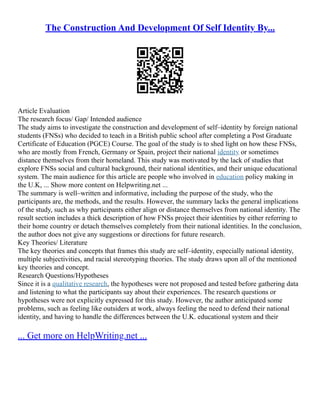 The Construction And Development Of Self Identity By...
Article Evaluation
The research focus/ Gap/ Intended audience
The study aims to investigate the construction and development of self–identity by foreign national
students (FNSs) who decided to teach in a British public school after completing a Post Graduate
Certificate of Education (PGCE) Course. The goal of the study is to shed light on how these FNSs,
who are mostly from French, Germany or Spain, project their national identity or sometimes
distance themselves from their homeland. This study was motivated by the lack of studies that
explore FNSs social and cultural background, their national identities, and their unique educational
system. The main audience for this article are people who involved in education policy making in
the U.K, ... Show more content on Helpwriting.net ...
The summary is well–written and informative, including the purpose of the study, who the
participants are, the methods, and the results. However, the summary lacks the general implications
of the study, such as why participants either align or distance themselves from national identity. The
result section includes a thick description of how FNSs project their identities by either referring to
their home country or detach themselves completely from their national identities. In the conclusion,
the author does not give any suggestions or directions for future research.
Key Theories/ Literature
The key theories and concepts that frames this study are self–identity, especially national identity,
multiple subjectivities, and racial stereotyping theories. The study draws upon all of the mentioned
key theories and concept.
Research Questions/Hypotheses
Since it is a qualitative research, the hypotheses were not proposed and tested before gathering data
and listening to what the participants say about their experiences. The research questions or
hypotheses were not explicitly expressed for this study. However, the author anticipated some
problems, such as feeling like outsiders at work, always feeling the need to defend their national
identity, and having to handle the differences between the U.K. educational system and their
... Get more on HelpWriting.net ...
 