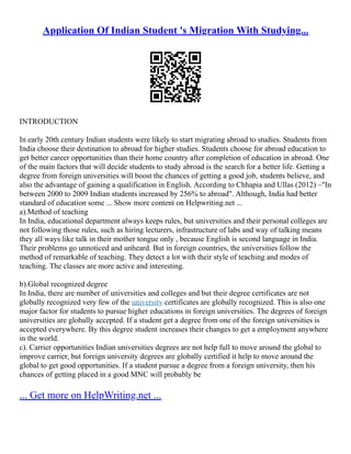 Application Of Indian Student 's Migration With Studying...
INTRODUCTION
In early 20th century Indian students were likely to start migrating abroad to studies. Students from
India choose their destination to abroad for higher studies. Students choose for abroad education to
get better career opportunities than their home country after completion of education in abroad. One
of the main factors that will decide students to study abroad is the search for a better life. Getting a
degree from foreign universities will boost the chances of getting a good job, students believe, and
also the advantage of gaining a qualification in English. According to Chhapia and Ullas (2012) –"In
between 2000 to 2009 Indian students increased by 256% to abroad". Although, India had better
standard of education some ... Show more content on Helpwriting.net ...
a).Method of teaching
In India, educational department always keeps rules, but universities and their personal colleges are
not following those rules, such as hiring lecturers, infrastructure of labs and way of talking means
they all ways like talk in their mother tongue only , because English is second language in India.
Their problems go unnoticed and unheard. But in foreign countries, the universities follow the
method of remarkable of teaching. They detect a lot with their style of teaching and modes of
teaching. The classes are more active and interesting.
b).Global recognized degree
In India, there are number of universities and colleges and but their degree certificates are not
globally recognized very few of the university certificates are globally recognized. This is also one
major factor for students to pursue higher educations in foreign universities. The degrees of foreign
universities are globally accepted. If a student get a degree from one of the foreign universities is
accepted everywhere. By this degree student increases their changes to get a employment anywhere
in the world.
c). Carrier opportunities Indian universities degrees are not help full to move around the global to
improve carrier, but foreign university degrees are globally certified it help to move around the
global to get good opportunities. If a student pursue a degree from a foreign university, then his
chances of getting placed in a good MNC will probably be
... Get more on HelpWriting.net ...
 