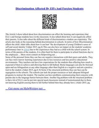 Discrimination Affected By Ell's And Foreign Students
The Article I chose talked about how discrimination can affect the learning and experience that
ELL's and foreign students have in the classroom. It also talked about how it can negatively affect
their parents. It also talks about the different kinds of discrimination a student can experience. The
article also looks at the reasoning behind discrimination in schools. In terms of how Discrimination
affects the child. Adair talks about how it can hurt "the development of young Children's sense of
self and social identity."(Adair 2015, pg.4) This can also have an impact on the students' academic
performance later in school due to the experiences they had as a child with the school system. In
terms of the parents of the students, It is often hard for them to participate in school functions due to
the employees ... Show more content on Helpwriting.net ...
Some of the personal forms they can face are negative interactions with their peers and adults. They
can face more narrow learning experiences due to less resources and less positive educational
environments. They teachers can have low expectations for the students thus effecting how much is
expected of them to achieve and allowing them to fall behind. Home languages can also be frowned
upon and see bilingualism or any other language other than English as a negative and not a positive
trait to the student. (Adair 2015, pg.6–8) Some if the structural problems they can face can be
segregation in the schools. The schools can lack the proper resources or lack adequate bilingual
programs to instruct the student. The teacher can have problems communicating their concerns with
parents due to the language barrier between them. Another big problem with the structural problem
is that a lot of ELL's can be put into special need classrooms instead of mainstreamed due to them
not knowing English causing them to fall further behind then they already have. (Adair 2015, pg.
... Get more on HelpWriting.net ...
 