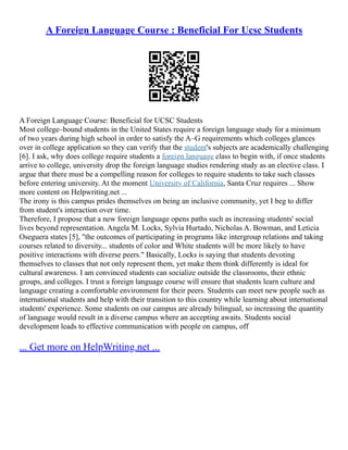 A Foreign Language Course : Beneficial For Ucsc Students
A Foreign Language Course: Beneficial for UCSC Students
Most college–bound students in the United States require a foreign language study for a minimum
of two years during high school in order to satisfy the A–G requirements which colleges glances
over in college application so they can verify that the student's subjects are academically challenging
[6]. I ask, why does college require students a foreign language class to begin with, if once students
arrive to college, university drop the foreign language studies rendering study as an elective class. I
argue that there must be a compelling reason for colleges to require students to take such classes
before entering university. At the moment University of California, Santa Cruz requires ... Show
more content on Helpwriting.net ...
The irony is this campus prides themselves on being an inclusive community, yet I beg to differ
from student's interaction over time.
Therefore, I propose that a new foreign language opens paths such as increasing students' social
lives beyond representation. Angela M. Locks, Sylvia Hurtado, Nicholas A. Bowman, and Leticia
Oseguera states [5], "the outcomes of participating in programs like intergroup relations and taking
courses related to diversity... students of color and White students will be more likely to have
positive interactions with diverse peers." Basically, Locks is saying that students devoting
themselves to classes that not only represent them, yet make them think differently is ideal for
cultural awareness. I am convinced students can socialize outside the classrooms, their ethnic
groups, and colleges. I trust a foreign language course will ensure that students learn culture and
language creating a comfortable environment for their peers. Students can meet new people such as
international students and help with their transition to this country while learning about international
students' experience. Some students on our campus are already bilingual, so increasing the quantity
of language would result in a diverse campus where an accepting awaits. Students social
development leads to effective communication with people on campus, off
... Get more on HelpWriting.net ...
 