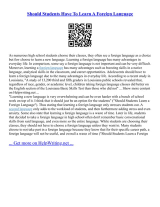 Should Students Have To Learn A Foreign Language
As numerous high school students choose their classes, they often see a foreign language as a choice
but few choose to learn a new language. Learning a foreign language has many advantages in
everyday life. In comparison, some say a foreign language is not important and can be very difficult.
Moreover, learning a foreign language has many advantages such as boosting skills in a native
language, analytical skills in the classroom, and career opportunities. Adolescents should have to
learn a foreign language due to the many advantages in everyday life. According to a recent study in
Louisiana, "A study of 13,200 third and fifth graders in Louisiana public schools revealed that,
regardless of race, gender, or academic level, children taking foreign language classes did better on
the English section of the Louisiana Basic Skills Test than those who did not" ... Show more content
on Helpwriting.net ...
"Learning a new language is very overwhelming and can be even harder with a bunch of school
work on top of it. I think that it should just be an option for the students" ("Should Students Learn a
Foreign Language"). Thus stating that learning a foreign language only stresses students out. A
second language only adds to the workload of students, and then furthermore adding stress and even
anxiety. Some also state that learning a foreign language is a waste of time. Later in life, students
that decided to take a foreign language in high school often don't remember basic conversational
skills from said language, and even more so the entire language. While students are choosing their
classes, they should not have to choose a foreign language unless they want to. Many students
choose to not take part in a foreign language because they know that for their specific career path, a
foreign language will not be useful, and overall a waste of time ("Should Students Learn a Foreign
... Get more on HelpWriting.net ...
 