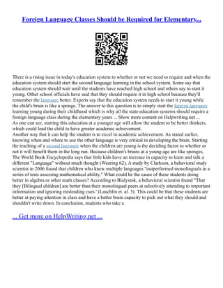 Foreign Language Classes Should be Required for Elementary...
There is a rising issue in today's education system to whether or not we need to require and when the
education system should start the second language learning in the school system. Some say that
education system should wait until the students have reached high school and others say to start it
young. Other school officials have said that they should require it in high school because they'll
remember the language better. Experts say that the education system needs to start it young while
the child's brain is like a sponge. The answer to this question is to simply start the foreign language
learning young during their childhood which is why all the state education systems should require a
foreign language class during the elementary years ... Show more content on Helpwriting.net ...
As one can see, starting this education at a younger age will allow the student to be better thinkers,
which could lead the child to have greater academic achievement.
Another way that it can help the student is to excel in academic achievement. As stated earlier,
knowing when and where to use the other language is very critical in developing the brain. Starting
the teaching of a second language when the children are young is the deciding factor to whether or
not it will benefit them in the long run. Because children's brains at a young age are like sponges,
The World Book Encyclopedia says that little kids have an increase in capacity to learn and talk a
different "Language" without much thought (Wearing 62). A study by Clarkson, a behavioral study
scientist in 2006 found that children who knew multiple languages "outperformed monolinguals in a
series of tests assessing mathematical ability." What could be the cause of these students doing
better in algebra or other math classes? According to Bialystok, a behavioral scientist found "That
they [Bilingual children] are better than their monolingual peers at selectively attending to important
information and ignoring misleading cues.' (Lauchlin et. al. 3). This could be that these students are
better at paying attention in class and have a better brain capacity to pick out what they should and
shouldn't write down. In conclusion, students who take a
... Get more on HelpWriting.net ...
 