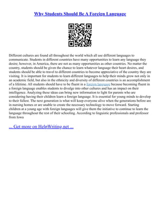 Why Students Should Be A Foreign Language
Different cultures are found all throughout the world which all use different languages to
communicate. Students in different countries have many opportunities to learn any language they
desire; however, in America, there are not as many opportunities as other countries. No matter the
country, students should be given the chance to learn whatever language their heart desires, and
students should be able to travel to different countries to become appreciative of the country they are
visiting. It is important for students to learn different languages to help their minds grow not only in
an academic field, but also in the ethnicity and diversity of different countries is an accomplishment
of a lifetime. All students should have to be fluent in a foreign language because becoming fluent in
a foreign language enables students to divulge into other cultures and has an impact on their
intelligence. Analyzing these ideas can bring new information to light for parents who are
considering having their children learn a foreign language. It is essential for young minds to develop
to their fullest. The next generation is what will keep everyone alive when the generations before are
in nursing homes or are unable to create the necessary technology to move forward. Starting
children at a young age with foreign languages will give them the initiative to continue to learn the
language throughout the rest of their schooling. According to linguistic professionals and professor
from Iowa
... Get more on HelpWriting.net ...
 