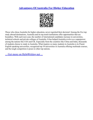 Advantages Of Australia For Higher Education
Those who chose Australia for higher education, never regretted their decision! Among the five top
study abroad destinations, Australia and its top notch institutions offer opportunities that are
boundless. With each next year, the number of international candidates increase in universities,
technical schools and private colleges of Australia. It has helped Australia evolve as a superpower
among the nations like USA and UK. Especially from the countries like China and India, thousands
of students choose to study in Australia. What inspires so many students in Australia is its Fluent
English speaking universities, recognized top 10 universities in Australia offering multitude courses,
and the tough competition it poses to other top nations.
... Get more on HelpWriting.net ...
 