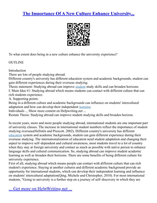 The Importance Of A New Culture Enhance University...
To what extent does being in a new culture enhance the university experience?
OUTLINE
Introduction
There are lots of people studying abroad.
Different country's university has different education system and academic backgrounds, student can
gain different experiences during their overseas studying.
Thesis statement: Studying abroad can improve student study skills and can broaden horizons
I. Main Idea #1: Studying abroad which means students can contact with different culture that can
rich students experience.
A. Supporting points:
Being in a different culture and academic backgrounds can influence on students' intercultural
adaptation and how can develop their independent learning.
Individuals ... Show more content on Helpwriting.net ...
Restate Thesis: Studying abroad can improve student studying skills and broaden horizon.
In recent years, more and more people studying abroad, international students are one important part
of university classes. The increase in international student numbers reflect the importance of student
studying overseas(Hellstén and Prescott. 2002). Different country's university has different
education system and academic backgrounds, student can gain different experience during their
overseas studying. The internationalization of education need student adaptation and changing their
aspect to improve self–dependent and cultural awareness, most students travel to a lot of country
when they stay at foreign university and contact as much as possible with native person to enhance
language skills and cultural communication. So, studying abroad can improve student academic
learning as well as broaden their horizons. There are some benefits of being different culture for
university experience.
First of all, studying abroad which means people can contact with different culture that can rich
student's experience. Staying at another cultures and different academic background provide an
opportunity for international students, which can develop their independent learning and influence
on students' intercultural adaptation(Qing, Michele and Christopher, 2010). For most international
students, "Going to university is a further step on a journey of self–discovery in which they are
... Get more on HelpWriting.net ...
 