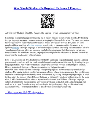 Why Should Students Be Required To Learn A Foreign...
All Univesity Students Should be Required To Learn a Foreign Language for Two Years
Learning a foreign language is interesting but it cannot be done in just several months. By learning
foreign language someone can communicate with people all around the world. They can also access
knowledge sources from other country such as books, articles and movies. But, there are some
people said that studying a foreign language in university is student's option. However, in my
opinion learning a foreign language is necessary especially to all university students at least for two
years because learning a foreign language can help them to expand their knowledge by learning
other cultures, the world and beyond, to get job advantages in the future and to become smarter by
improving the functionality of their brains.
First of all, students can broaden their knowledge by learning a foreign language. Besides learning
grammar rules, students will also understand about other cultures and histories. By learning foreign
language students will be able to read and understand historical records and heritage of a nation.
Hence, student will become ... Show more content on Helpwriting.net ...
However, some people say that learning a foreign language is a burden especially to university
students. University students need to learn many subjects related to the course and they need to earn
credits in all the subjects before they finish their studies. By taking foreign language subject at least
for two years the number of credit hours that need to be taken by students will increase. At the same
time, it will also cost students more to pay the study fees due to additional of foreign language
subject. Furthermore, classes in most universities are taught in English and Malay language. For
students to become fluent in writing and reading in foreign language, they need to do a lot of
additional works. The time for students to do activities and studies will also be
... Get more on HelpWriting.net ...
 