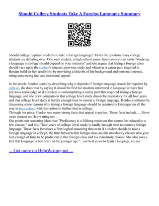 Should College Students Take A Foreign Language Summary
Should college required students to take a foreign language? That's the question many college
students are debating over. One such student, a high school junior from connecticut wrote "studying
a language in college should depend on your interests" and she argues that taking a foreign class
should vary upon the student's interest, previous study and whatever a career path required it.
Berdan build up her credibility by providing a little bit of her background and personal interest,
citing convincing fact and emotional appeal.
In the article, Berdan starts by describing why it depends if foreign language should be required by
college, she does that by saying it should be first for students interested in language or have had
previous knowledge or if a student is contemplating a career path that required taking a foreign
language, and she draw comparison that college level study should be mandatory for all four years
and that college level study is hardly enough time to master a foreign language. Berdan continues by
discussing some reasons why taking a foreign language should be required in kindergarten all the
way to high school with the option to further that in college.
Through her piece, Berdan use many strong facts that appeal to pathos. These facts include, ... Show
more content on Helpwriting.net ...
She points out reasoning ideas that "Proficiency is a lifelong endeavor that cannot be reduced to a
few classes." and also "four years of college–level study is hardly enough time to master a foreign
language. These facts introduce a firm logical reasoning that even if a student decide to take a
foreign language in college, the time between that foreign class and his mandatory classes who give
him enough of time to be proficient in that foreign class and his mandatory classes. She also uses a
fact that language is best learn at the younger age "...our best years to learn a language are our
... Get more on HelpWriting.net ...
 