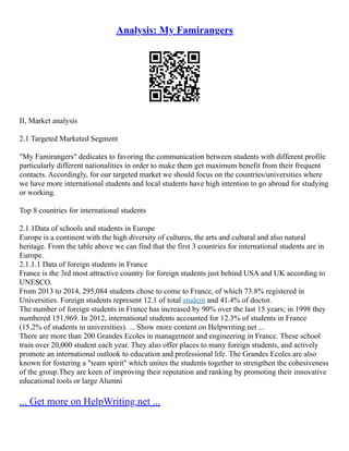 Analysis: My Famirangers
II, Market analysis
2.1 Targeted Marketed Segment
"My Famirangers" dedicates to favoring the communication between students with different profile
particularly different nationalities in order to make them get maximum benefit from their frequent
contacts. Accordingly, for our targeted market we should focus on the countries/universities where
we have more international students and local students have high intention to go abroad for studying
or working.
Top 8 countries for international students
2.1.1Data of schools and students in Europe
Europe is a continent with the high diversity of cultures, the arts and cultural and also natural
heritage. From the table above we can find that the first 3 countries for international students are in
Europe.
2.1.1.1 Data of foreign students in France
France is the 3rd most attractive country for foreign students just behind USA and UK according to
UNESCO.
From 2013 to 2014, 295,084 students chose to come to France, of which 73.8% registered in
Universities. Foreign students represent 12.1 of total student and 41.4% of doctor.
The number of foreign students in France has increased by 90% over the last 15 years; in 1998 they
numbered 151,969. In 2012, international students accounted for 12.3% of students in France
(15.2% of students in universities). ... Show more content on Helpwriting.net ...
There are more than 200 Grandes Ecoles in management and engineering in France. These school
train over 20,000 student each year. They also offer places to many foreign students, and actively
promote an international outlook to education and professional life. The Grandes Ecoles are also
known for fostering a "team spirit" which unites the students together to strengthen the cohesiveness
of the group.They are keen of improving their reputation and ranking by promoting their innovative
educational tools or large Alumni
... Get more on HelpWriting.net ...
 