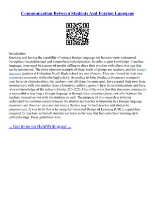 Communication Between Students And Foreign Language
Introduction
Knowing and having the capability of using a foreign language has become more widespread
throughout the professional and nonprofessional population. In order to gain knowledge of another
language, there must be a group of people willing to share their wisdom with others in a way that
can be understood. The most common example of these kinds of groups are teachers, and the foreign
language teachers at Columbus North High School are one of many. They are formed in their own
discourse community within the high school. According to John Swales, a discourse community
must have six characteristics; the teachers must all share the same goal, have created their own lexis,
communicate with one another, have a hierarchy, utilize a genre to help in communication, and have
relevant knowledge of the subject (Swales 220–222). One of the ways that this discourse community
is successful in teaching a foreign language is through their communication, not only between the
teachers themselves but with the students as well. The purpose of this research is to better
understand the communication between the student and teacher relationship in a foreign language
classroom and discover an easier and more effective way for both teacher and student to
communicate. A way to do this is by using the Universal Design of Learning (UDL), a guideline
designed for teachers so that all students can learn in the way that best suits their learning style
(udlcenter.org). These guidelines were
... Get more on HelpWriting.net ...
 