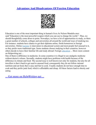 Advantage And Disadvantage Of Foreign Education
Education is one of the most important thing in human's lives.As Nelson Mandela once
said:"Education is the most powerful weapon which you can use to change the world.". Thus, we
should thoughtfully come down to point. Nowadays, we have a lot of opportunities to study, so there
a great number of schools, colleges and universities all around the world and ways of studying too.
For instance: students have chance to get their diploma online, finish hometown or foreign
universities. Online learning is innovation in educational system and most people feel unusual to it,
so they prefer more traditional type. Some students choose studying in their countries, however
others decide to leave their familiar life and study abroad. Foreign education ... Show more content
on Helpwriting.net ...
One of them is difference in medecine. In some countries it is illegal to use analgetic medicine
without doctor's release. Secondly, students might have problems with health because of the
difference in climate and food. The second issue is well known not only for students, but also for all
travellers is that it hard to get used to unusual food, consequently they do not follow rational
nutrition and eat food, that is easy and fast to cook. Usually students do not have enough time to
cook and they prefer junk food, which is affordable and cheap. All these factors lead to obesity and
eating
... Get more on HelpWriting.net ...
 