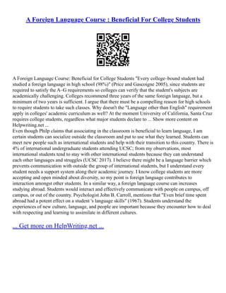 A Foreign Language Course : Beneficial For College Students
A Foreign Language Course: Beneficial for College Students "Every college–bound student had
studied a foreign language in high school (98%)" (Price and Gascoigne 2005), since students are
required to satisfy the A–G requirements so colleges can verify that the student's subjects are
academically challenging. Colleges recommend three years of the same foreign language, but a
minimum of two years is sufficient. I argue that there must be a compelling reason for high schools
to require students to take such classes. Why doesn't the "Language other than English" requirement
apply in colleges' academic curriculum as well? At the moment University of California, Santa Cruz
requires college students, regardless what major students declare to ... Show more content on
Helpwriting.net ...
Even though Philp claims that associating in the classroom is beneficial to learn language, I am
certain students can socialize outside the classroom and put to use what they learned. Students can
meet new people such as international students and help with their transition to this country. There is
4% of international undergraduate students attending UCSC; from my observations, most
international students tend to stay with other international students because they can understand
each other languages and struggles (UCSC 2017). I believe there might be a language barrier which
prevents communication with outside the group of international students, but I understand every
student needs a support system along their academic journey. I know college students are more
accepting and open minded about diversity, so my point is foreign language contributes to
interaction amongst other students. In a similar way, a foreign language course can increases
studying abroad. Students would interact and effectively communicate with people on campus, off
campus, or out of the country. Psychologist John B. Carroll, mentions that "Even brief time spent
abroad had a potent effect on a student 's language skills" (1967). Students understand the
experiences of new culture, language, and people are important because they encounter how to deal
with respecting and learning to assimilate in different cultures.
... Get more on HelpWriting.net ...
 