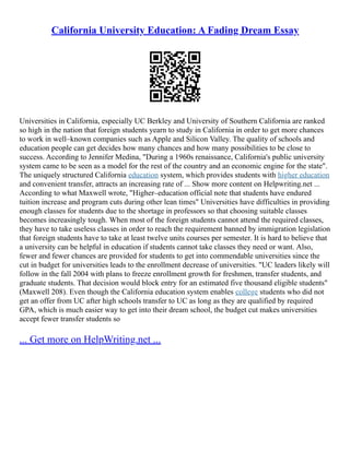 California University Education: A Fading Dream Essay
Universities in California, especially UC Berkley and University of Southern California are ranked
so high in the nation that foreign students yearn to study in California in order to get more chances
to work in well–known companies such as Apple and Silicon Valley. The quality of schools and
education people can get decides how many chances and how many possibilities to be close to
success. According to Jennifer Medina, "During a 1960s renaissance, California's public university
system came to be seen as a model for the rest of the country and an economic engine for the state".
The uniquely structured California education system, which provides students with higher education
and convenient transfer, attracts an increasing rate of ... Show more content on Helpwriting.net ...
According to what Maxwell wrote, "Higher–education official note that students have endured
tuition increase and program cuts during other lean times" Universities have difficulties in providing
enough classes for students due to the shortage in professors so that choosing suitable classes
becomes increasingly tough. When most of the foreign students cannot attend the required classes,
they have to take useless classes in order to reach the requirement banned by immigration legislation
that foreign students have to take at least twelve units courses per semester. It is hard to believe that
a university can be helpful in education if students cannot take classes they need or want. Also,
fewer and fewer chances are provided for students to get into commendable universities since the
cut in budget for universities leads to the enrollment decrease of universities. "UC leaders likely will
follow in the fall 2004 with plans to freeze enrollment growth for freshmen, transfer students, and
graduate students. That decision would block entry for an estimated five thousand eligible students"
(Maxwell 208). Even though the California education system enables college students who did not
get an offer from UC after high schools transfer to UC as long as they are qualified by required
GPA, which is much easier way to get into their dream school, the budget cut makes universities
accept fewer transfer students so
... Get more on HelpWriting.net ...
 