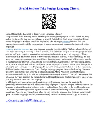 Should Students Take Foreign Language Classes
Should Students Be Required to Take Foreign Language Classes?
Many students think that they do not need to speak a foreign language in the real world. So, they
end up not taking foreign language classes in school. But students don't know how valuable that
second language is. Students should be required to take a foreign language because they can
increase their cognitive skills, communicate with more people, and increase the chance of getting
employed.
Learning a second language can help improve students' cognitive skills. Students who are bilingual
have more creativity. According to Janice Stewart, "Children who study a second language are more
creative and better problem solvers than students who do not study a second language... These
children not only develop an ability to reproduce those sounds in a way to make meaning, but also
begin to compare and contrast the ways different languages use combinations of letters and sounds
to create meaning" (Stewart). Students are expressing themselves more not only through speaking,
but in their writing as well in both foreign and native languages. Children can increase their problem
solving by just learning a second language. In Stewart's article, research has shown that elementary
children develop diverse thinkers from a foreign language program in the school setting. Students'
test scores can increase just knowing a foreign language. Marie Anderson said that bilingual
students are more likely to do well on college entry exams such as the ACT or SAT (Anderson). This
is because they can maintain the materials learned longer for exams. Students' cognitive skills would
gain improvement from a second language.
In addition to improving cognition, knowing a second language can give the students the
opportunity to communicate with a broader variety of people. They can be open to know cultures the
language originated from, the heritage, history, and traditions from all over the world (Anderson).
This can be a good thing because it gives students a better understanding of what's outside their
hometown. A person may never know when he may encounter someone that does not know how to
speak the native language. That would make it very difficult for the residents to get accustom to
... Get more on HelpWriting.net ...
 