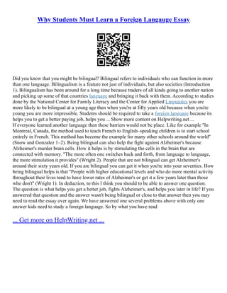 Why Students Must Learn a Foreign Langauge Essay
Did you know that you might be bilingual? Bilingual refers to individuals who can function in more
than one language. Bilingualism is a feature not just of individuals, but also societies (Introduction
1). Bilingualism has been around for a long time because traders of all kinds going to another nation
and picking up some of that countries language and bringing it back with them. According to studies
done by the National Center for Family Literacy and the Center for Applied Linguistics you are
more likely to be bilingual at a young age then when you're at fifty years old because when you're
young you are more impressible. Students should be required to take a foreign language because its
helps you to get a better paying job, helps you ... Show more content on Helpwriting.net ...
If everyone learned another language then these barriers would not be place. Like for example ''In
Montreal, Canada, the method used to teach French to English–speaking children is to start school
entirely in French. This method has become the example for many other schools around the world''
(Snow and Gonzalez 1–2). Being bilingual can also help the fight against Alzheimer's because
Alzheimer's murder brain cells. How it helps is by stimulating the cells in the brain that are
connected with memory. ''The more often one switches back and forth, from language to language,
the more stimulation it provides'' (Wright 2). People that are not bilingual can get Alzheimer's
around their sixty years old. If you are bilingual you can get it when you're into your seventies. How
being bilingual helps is that ''People with higher educational levels and who do more mental activity
throughout their lives tend to have lower rates of Alzheimer's or get it a few years later than those
who don't'' (Wright 1). In deduction, to this I think you should to be able to answer one question.
The question is what helps you get a better job, fights Alzheimer's, and helps you later in life? If you
answered that question and the answer wasn't being bilingual or close to that answer then you may
need to read the essay over again. We have answered one several problems above with only one
answer kids need to study a foreign language. So by what you have read
... Get more on HelpWriting.net ...
 