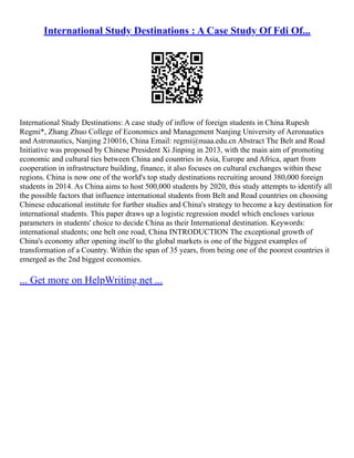 International Study Destinations : A Case Study Of Fdi Of...
International Study Destinations: A case study of inflow of foreign students in China Rupesh
Regmi*, Zhang Zhuo College of Economics and Management Nanjing University of Aeronautics
and Astronautics, Nanjing 210016, China Email: regmi@nuaa.edu.cn Abstract The Belt and Road
Initiative was proposed by Chinese President Xi Jinping in 2013, with the main aim of promoting
economic and cultural ties between China and countries in Asia, Europe and Africa, apart from
cooperation in infrastructure building, finance, it also focuses on cultural exchanges within these
regions. China is now one of the world's top study destinations recruiting around 380,000 foreign
students in 2014. As China aims to host 500,000 students by 2020, this study attempts to identify all
the possible factors that influence international students from Belt and Road countries on choosing
Chinese educational institute for further studies and China's strategy to become a key destination for
international students. This paper draws up a logistic regression model which encloses various
parameters in students' choice to decide China as their International destination. Keywords:
international students; one belt one road, China INTRODUCTION The exceptional growth of
China's economy after opening itself to the global markets is one of the biggest examples of
transformation of a Country. Within the span of 35 years, from being one of the poorest countries it
emerged as the 2nd biggest economies.
... Get more on HelpWriting.net ...
 