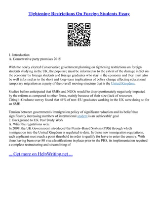 Tightening Restrictions On Foreign Students Essay
1. Introduction
A. Conservative party promises 2015
With the newly elected Conservative government planning on tightening restrictions on foreign
students studying in the UK, the populace must be informed as to the extent of the damage inflict on
the economy by foreign students and foreign graduates who stay in the economy and they must also
be well informed as to the short and long–term implications of policy change affecting educational
temporary migration as a party of the overall moving structure that is the United Kingdom.
Studies before anticipated that SMEs and NGOs would be disproportionately negatively impacted
by the reform as compared to other firms, mainly because of their size (lack of resources
Citing i–Graduate survey found that 44% of non–EU graduates working in the UK were doing so for
an SME
Tension between government's immigration policy of significant reduction and its belief that
significantly increasing numbers of international student is an 'achievable' goal
2. Background to UK Post Study Work
A. What the regulations were
In 2008, the UK Government introduced the Points–Based System (PBS) through which
immigration into the United Kingdom is regulated to date. In these new immigration regulations,
each applicant must reach a point threshold in order to qualify for leave to enter the country. With
there having been over 80 visa classifications in place prior to the PBS, its implementation required
a complete restructuring and streamlining of
... Get more on HelpWriting.net ...
 