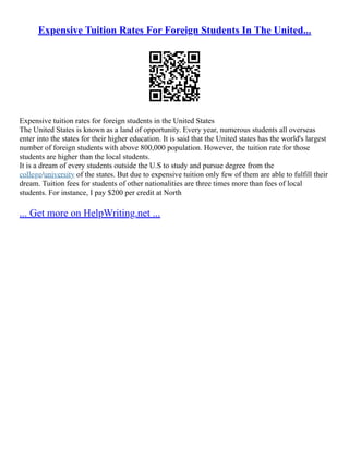 Expensive Tuition Rates For Foreign Students In The United...
Expensive tuition rates for foreign students in the United States
The United States is known as a land of opportunity. Every year, numerous students all overseas
enter into the states for their higher education. It is said that the United states has the world's largest
number of foreign students with above 800,000 population. However, the tuition rate for those
students are higher than the local students.
It is a dream of every students outside the U.S to study and pursue degree from the
college/university of the states. But due to expensive tuition only few of them are able to fulfill their
dream. Tuition fees for students of other nationalities are three times more than fees of local
students. For instance, I pay $200 per credit at North
... Get more on HelpWriting.net ...
 