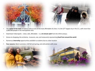 •   The capital of the state of Indiana ranks as one of the most affordable US cities. It is the 12 th largest city in the U.S., with more than
    2,000,000 people in the metropolitan area

•   Downtown Indianapolis -- clean, safe, affordable -- is a 15-minute walk from the IUPUI campus

•   Access to shopping, the orchestra, museums, zoo, and restaurants representing food from around the world

•   Numerous internship opportunities available to students due to urban location

•   Four seasons: Warm summers, mild fall and spring, and cold winters with snow
 