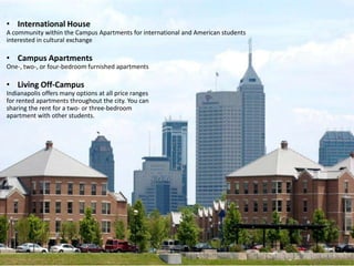 • International House
A community within the Campus Apartments for international and American students
interested in cultural exchange

• Campus Apartments
One-, two-, or four-bedroom furnished apartments

• Living Off-Campus
Indianapolis offers many options at all price ranges
for rented apartments throughout the city. You can
sharing the rent for a two- or three-bedroom
apartment with other students.
 