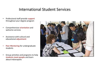 International Student Services

•   Professional staff provide support
    throughout your degree program


•   Comprehensive orientation and
    welcome services


•   Assistance with cultural and
    educational adjustment


•   Peer Mentoring for undergraduate
    students


•   Group activities and programs to help
    students meet people and learn
    about Indianapolis
 