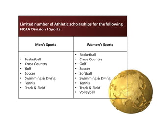 Limited number of Athletic scholarships for the following
NCAA Division I Sports:


         Men’s Sports                Women’s Sports

                              •   Basketball
•   Basketball                •   Cross Country
•   Cross Country             •   Golf
•   Golf                      •   Soccer
•   Soccer                    •   Softball
•   Swimming & Diving         •   Swimming & Diving
•   Tennis                    •   Tennis
•   Track & Field             •   Track & Field
                              •   Volleyball
 